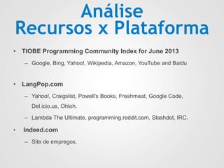 Análise
Recursos x Plataforma
• TIOBE Programming Community Index for June 2013
– Google, Bing, Yahoo!, Wikipedia, Amazon, YouTube and Baidu
• LangPop.com
– Yahoo!, Craigslist, Powell's Books, Freshmeat, Google Code,
Del.icio.us, Ohloh.
– Lambda The Ultimate, programming.reddit.com, Slashdot, IRC.
• Indeed.com
– Site de empregos.
 
