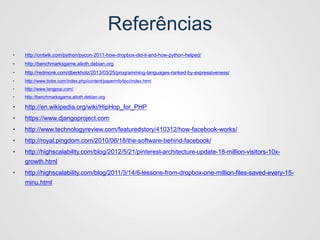 Referências
• http://ontwik.com/python/pycon-2011-how-dropbox-did-it-and-how-python-helped/
• http://benchmarksgame.alioth.debian.org
• http://redmonk.com/dberkholz/2013/03/25/programming-languages-ranked-by-expressiveness/
• http://www.tiobe.com/index.php/content/paperinfo/tpci/index.html
• http://www.langpop.com/
• http://benchmarksgame.alioth.debian.org
• http://en.wikipedia.org/wiki/HipHop_for_PHP
• https://www.djangoproject.com
• http://www.technologyreview.com/featuredstory/410312/how-facebook-works/
• http://royal.pingdom.com/2010/06/18/the-software-behind-facebook/
• http://highscalability.com/blog/2012/5/21/pinterest-architecture-update-18-million-visitors-10x-
growth.html
• http://highscalability.com/blog/2011/3/14/6-lessons-from-dropbox-one-million-files-saved-every-15-
minu.html
 