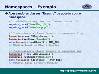 Namespaces – Exemplo
Acessando as classes “Usuario” de acordo com o
 namespace.
  // incluíndo os arquivos das classes 'Usuarios'
  require_once("UserBlog.php");
  require_once("UserCms.php");

  // Instancinado a classe Usuario no namespace Blog
  $usuario = new BlogUsuario();
  $usuario->setNome("Douglas");
  echo $usuario->getNome() . PHP_EOL;
  // Usuário Atual do Blog é Douglas

  // Instancinado a classe Usuario no namespace Cms
  $usuario1 = new CmsUsuario();
  $usuario1->setNome("Douglas");
  echo $usuario1->getNome() . PHP_EOL;
  // Usuário Atual do Cms é Douglas


                                    http://dpasqua.wordpress.com
 