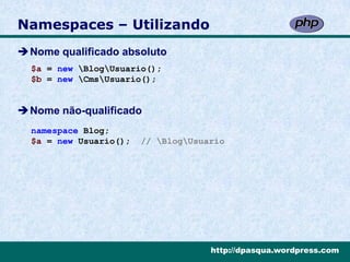 Namespaces – Utilizando
Nome qualificado absoluto
  $a = new BlogUsuario();
  $b = new CmsUsuario();


Nome não-qualificado
  namespace Blog;
  $a = new Usuario();   // BlogUsuario




                                     http://dpasqua.wordpress.com
 