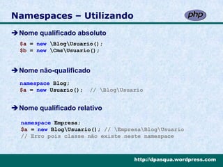 Namespaces – Utilizando
Nome qualificado absoluto
  $a = new BlogUsuario();
  $b = new CmsUsuario();


Nome não-qualificado
  namespace Blog;
  $a = new Usuario();   // BlogUsuario


Nome qualificado relativo

  namespace Empresa;
  $a = new BlogUsuario(); // EmpresaBlogUsuario
  // Erro pois classe não existe neste namespace



                                     http://dpasqua.wordpress.com
 