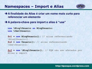 Namespaces – Import e Alias
A finalidade do Alias é criar um nome mais curto para
 referenciar um elemento
A palavra-chave para import e alias é “use”

  use BlogUsuario as BlogUsuario;
  use CmsUsuario;

  $u1 = new BlogUsuario(); // alias referenciando
  BlogUsuario();
  $u2 = new Usuario(); // alias referenciando
  CmsUsuario();

  $u3 = new BlogUsuario(); // FQN não são afetados por
  Alias e import




                                      http://dpasqua.wordpress.com
 
