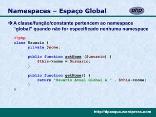 Namespaces – Espaço Global
A classe/função/constante pertencem ao namespace
 “global” quando não for especificado nenhuma namespace
  <?php
  class Usuario {
        private $nome;

        public function setNome ($usuario) {
            $this->nome = $usuario;
        }

        public function getNome() {
            return "Usuário Atual Global é " . $this->nome;
        }
  }




                                    http://dpasqua.wordpress.com
 