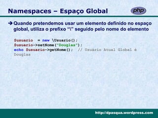 Namespaces – Espaço Global
Quando pretendemos usar um elemento definido no espaço
 global, utiliza o prefixo “” seguido pelo nome do elemento

  $usuario = new Usuario();
  $usuario->setNome("Douglas");
  echo $usuario->getNome(); // Usuário Atual Global é
  Douglas




                                    http://dpasqua.wordpress.com
 