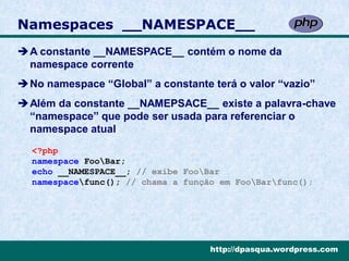 Namespaces __NAMESPACE__
A constante __NAMESPACE__ contém o nome da
 namespace corrente
No namespace “Global” a constante terá o valor “vazio”
Além da constante __NAMEPSACE__ existe a palavra-chave
 “namespace” que pode ser usada para referenciar o
 namespace atual
  <?php
  namespace FooBar;
  echo __NAMESPACE__; // exibe FooBar
  namespacefunc(); // chama a função em FooBarfunc();




                                    http://dpasqua.wordpress.com
 