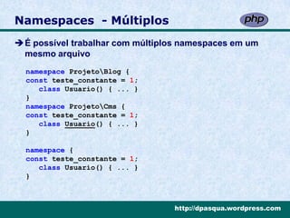 Namespaces - Múltiplos
É possível trabalhar com múltiplos namespaces em um
 mesmo arquivo
  namespace ProjetoBlog {
  const teste_constante = 1;
     class Usuario() { ... }
  }
  namespace ProjetoCms {
  const teste_constante = 1;
     class Usuario() { ... }
  }

  namespace {
  const teste_constante = 1;
     class Usuario() { ... }
  }



                                  http://dpasqua.wordpress.com
 