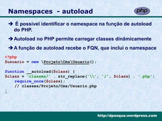 Namespaces - autoload
  É possível identificar o namespace na função de autoload
  do PHP.
 Autoload no PHP permite carregar classes dinâmicamente
 A função de autoload recebe o FQN, que inclui o namespace
<?php
$usuario = new ProjetoCmsUsuario();

function __autoload($class) {
$class = 'classes/' . str_replace('', '/', $class) . '.php';
    require_once($class);
    // classes/Projeto/Cms/Usuario.php
}




                                         http://dpasqua.wordpress.com
 
