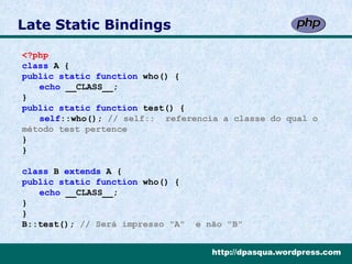 Late Static Bindings

<?php
class A {
public static function who() {
   echo __CLASS__;
}
public static function test() {
   self::who(); // self:: referencia a classe do qual o
método test pertence
}
}

class B extends A {
public static function who() {
   echo __CLASS__;
}
}
B::test(); // Será impresso "A"   e não "B"


                                     http://dpasqua.wordpress.com
 
