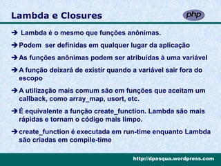 Lambda e Closures
 Lambda é o mesmo que funções anônimas.
Podem ser definidas em qualquer lugar da aplicação
As funções anônimas podem ser atribuídas à uma variável
A função deixará de existir quando a variável sair fora do
 escopo
A utilização mais comum são em funções que aceitam um
 callback, como array_map, usort, etc.
É equivalente a função create_function. Lambda são mais
 rápidas e tornam o código mais limpo.
create_function é executada em run-time enquanto Lambda
 são criadas em compile-time

                                     http://dpasqua.wordpress.com
 