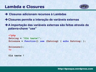 Lambda e Closures
 Closures adicionam recursos à Lambdas
Closures permite a interação de variáveis externas
A importação das variáveis externas são feitas através da
 palavra-chave “use”

  <?php
  $string = "Olá teste!";
  $closure = function() use ($string) { echo $string; };

  $closure();
  ?>

  Olá teste !




                                    http://dpasqua.wordpress.com
 