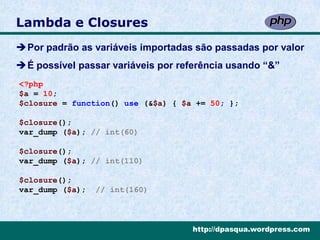 Lambda e Closures
Por padrão as variáveis importadas são passadas por valor
É possível passar variáveis por referência usando “&”
<?php
$a = 10;
$closure = function() use (&$a) { $a += 50; };

$closure();
var_dump ($a); // int(60)

$closure();
var_dump ($a); // int(110)

$closure();
var_dump ($a);   // int(160)



                                    http://dpasqua.wordpress.com
 