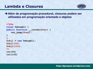 Lambda e Closures
Além de programação procedural, closures podem ser
 utilizados em programação orientada a objetos

 <?php
 class DebugAll {
 public function __invoke($var) {
    var_dump($var);
 }
 }
 $obj1 = new DebugAll;
 $obj1(50);
 $obj1(100);
 ?>
 int(50)
 int(100)



                                    http://dpasqua.wordpress.com
 
