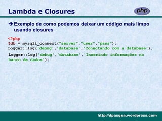 Lambda e Closures
Exemplo de como podemos deixar um código mais limpo
 usando closures
<?php
$db = mysqli_connect("server","user","pass");
Logger::log('debug','database','Conectando com a database');
Logger::log('debug','database','Inserindo informações no
banco de dados');




                                     http://dpasqua.wordpress.com
 