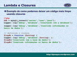 Lambda e Closures
Exemplo de como podemos deixar um código mais limpo
 usando closures
<?php
$db = mysqli_connect("server","user","pass");
Logger::log('debug','database','Conectando com a database');
Logger::log('debug','database','Inserindo informações no
banco de dados');

// definindo o closure
$logdb = function ($string) {
Logger::log('debug','database',$string); };
$logdb('Conectando com a base de dados');
$logdb('Inserindo informações no banco de dados');




                                     http://dpasqua.wordpress.com
 