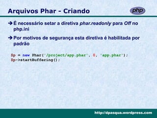 Arquivos Phar - Criando
É necessário setar a diretiva phar.readonly para Off no
 php.ini
Por motivos de segurança esta diretiva é habilitada por
 padrão

 $p = new Phar('/project/app.phar', 0, 'app.phar');
 $p->startBuffering();




                                     http://dpasqua.wordpress.com
 