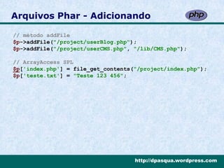 Arquivos Phar - Adicionando

// método addFile
$p->addFile("/project/userBlog.php");
$p->addFile("/project/userCMS.php", "/lib/CMS.php");

// ArrayAccess SPL
$p['index.php'] = file_get_contents("/project/index.php");
$p['teste.txt'] = "Teste 123 456";




                                    http://dpasqua.wordpress.com
 
