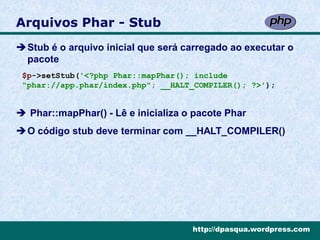 Arquivos Phar - Stub
Stub é o arquivo inicial que será carregado ao executar o
 pacote
 $p->setStub('<?php Phar::mapPhar(); include
 "phar://app.phar/index.php"; __HALT_COMPILER(); ?>');


 Phar::mapPhar() - Lê e inicializa o pacote Phar
O código stub deve terminar com __HALT_COMPILER()




                                     http://dpasqua.wordpress.com
 