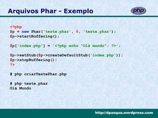 Arquivos Phar - Exemplo

<?php
$p = new Phar('teste.phar', 0, 'teste.phar');
$p->startBuffering();

$p['index.php'] = '<?php echo "Olá mundo"; ?>';

$p->setStub($p->createDefaultStub('index.php'));
$p->stopBuffering();
?>

# php criarTestePhar.php

# php teste.phar
Olá Mundo




                                    http://dpasqua.wordpress.com
 