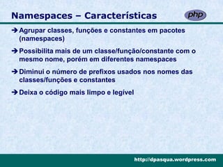 Namespaces – Características
Agrupar classes, funções e constantes em pacotes
 (namespaces)
Possibilita mais de um classe/função/constante com o
 mesmo nome, porém em diferentes namespaces
Diminui o número de prefixos usados nos nomes das
 classes/funções e constantes
Deixa o código mais limpo e legível




                                       http://dpasqua.wordpress.com
 