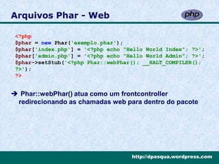 Arquivos Phar - Web

 <?php
 $phar = new Phar('exemplo.phar');
 $phar['index.php'] = '<?php echo "Hello World Index"; ?>';
 $phar['admin.php'] = '<?php echo "Hello World Admin"; ?>';
 $phar->setStub('<?php Phar::webPhar(); __HALT_COMPILER();
 ?>');
 ?>


 Phar::webPhar() atua como um frontcontroller
 redirecionando as chamadas web para dentro do pacote




                                    http://dpasqua.wordpress.com
 