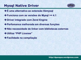 Mysql Native Driver
É uma alternativa ao extensão libmysql
Funciona com as versões do Mysql >= 4.1
Driver integrado com Zend Engine
Perfomance melhorada em diversas funções
Não necessidade de linkar com bibliotecas externas
Utiliza “PHP License”
Facilidade na compilação




                                    http://dpasqua.wordpress.com
 