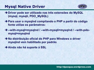 Mysql Native Driver
Driver pode ser utilizado nas três extensões do MySQL
 (mysql, mysqli, PDO_MySQL)
Para usar o mysqlnd compilando o PHP a partir do código
 fonte utilize os parâmetros:
--with-mysql=mysqlnd / --with-mysqli=mysqlnd / --with-pdo-
 mysql=mysqlnd
Na distribuição oficial do PHP para Windows o driver
 mysqlnd vem habilitado por padrão
Ainda não há suporte à SSL




                                    http://dpasqua.wordpress.com
 