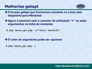 Melhorias getopt
A função getopt que funcionava somente no Linux esta
 disponível para Windows
Agora é possível usar o caracter de atribuição “=” ao setar
 argumentos na linha de comando

 # php teste_opt.php -i="valor teste123"



O valor do argumento pode ser opcional

# php teste_opt.php -i




                                     http://dpasqua.wordpress.com
 