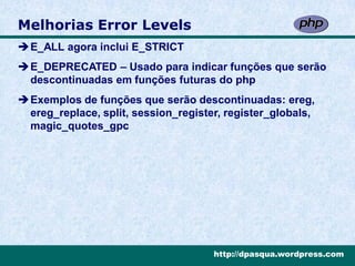 Melhorias Error Levels
E_ALL agora inclui E_STRICT
E_DEPRECATED – Usado para indicar funções que serão
 descontinuadas em funções futuras do php
Exemplos de funções que serão descontinuadas: ereg,
 ereg_replace, split, session_register, register_globals,
 magic_quotes_gpc




                                     http://dpasqua.wordpress.com
 