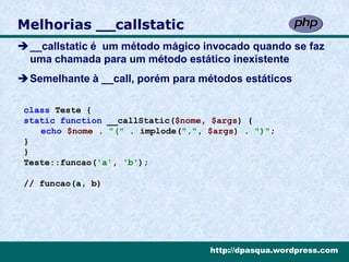 Melhorias __callstatic
__callstatic é um método mágico invocado quando se faz
 uma chamada para um método estático inexistente
Semelhante à __call, porém para métodos estáticos

 class Teste {
 static function __callStatic($nome, $args) {
    echo $nome . "(" . implode(",", $args) . ")";
 }
 }
 Teste::funcao('a', 'b');

 // funcao(a, b)




                                    http://dpasqua.wordpress.com
 