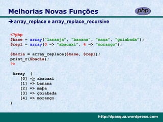 Melhorias Novas Funções
array_replace e array_replace_recursive

<?php
$base = array("laranja", "banana", "maça", "goiabada");
$repl = array(0 => "abacaxi", 4 => "morango");

$bacia = array_replace($base, $repl);
print_r($bacia);
?>

 Array    (
    [0]   =>   abacaxi
    [1]   =>   banana
    [2]   =>   maþa
    [3]   =>   goiabada
    [4]   =>   morango
)


                                    http://dpasqua.wordpress.com
 