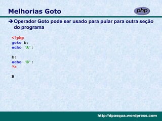 Melhorias Goto
Operador Goto pode ser usado para pular para outra seção
 do programa

 <?php
 goto b;
 echo 'A';

 b:
 echo 'B';
 ?>

 B




                                   http://dpasqua.wordpress.com
 
