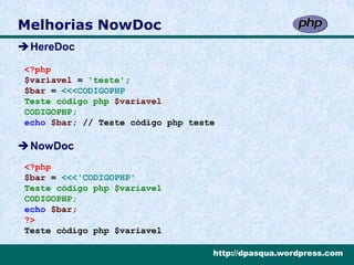 Melhorias NowDoc
HereDoc

<?php
$variavel = 'teste';
$bar = <<<CODIGOPHP
Teste código php $variavel
CODIGOPHP;
echo $bar; // Teste código php teste

NowDoc
<?php
$bar = <<<'CODIGOPHP'
Teste código php $variavel
CODIGOPHP;
echo $bar;
?>
Teste código php $variavel

                                   http://dpasqua.wordpress.com
 