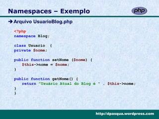 Namespaces – Exemplo
Arquivo UsuarioBlog.php
  <?php
  namespace Blog;

  class Usuario {
  private $nome;

  public function setNome ($nome) {
     $this->nome = $nome;
  }

  public function getNome() {
     return "Usuário Atual do Blog é " . $this->nome;
  }
  }




                                      http://dpasqua.wordpress.com
 