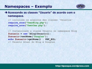 Namespaces – Exemplo
Acessando as classes “Usuario” de acordo com o
 namespace.
  // incluíndo os arquivos das classes 'Usuarios'
  require_once("UserBlog.php");
  require_once("UserCms.php");

  // Instancinado a classe Usuario no namespace Blog
  $usuario = new BlogUsuario();
  $usuario->setNome("Douglas");
  echo $usuario->getNome() . PHP_EOL;
  // Usuário Atual do Blog é Douglas




                                    http://dpasqua.wordpress.com
 