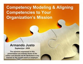Competency Modeling & Aligning
 Competencies to Your
 Organization’s Mission




     Armando Justo
           September, 2009
     The opinions expressed in this
  presentation are entirely those of the
author and should not be attributed in any
 manner to his current work or employer.
 