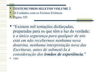  TESTEMUNHOS SELETOS VOLUME 2
 16 Cuidados com os Ensinos Errôneos
 Página 105


 “Existem mil tentações disfarçadas,
  preparadas para os que têm a luz da verdade;
  e a única segurança para qualquer de nós
  está em não recebermos nenhuma nova
  doutrina, nenhuma interpretação nova das
  Escrituras, antes de submetê-la à
  consideração dos irmãos de experiência.”
 1885
 