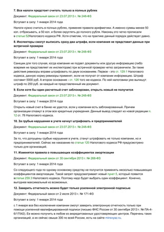7. Все налоги предстоит считать только в полных рублях
Документ: Федеральный закон от 23.07.2013 г. № 248-ФЗ
Вступает в силу: 1 января 2014 года
Налоги нужно считать в полных рублях, применяя правила арифметики. А именно суммы менее 50
коп. отбрасывать, а 50 коп. и более округлять до полного рубля. Наконец это четко прописали
в статье 52Налогового кодекса РФ. Хотя отметим, что на практике данный порядок действует давно.
8. Инспекторы смогут выписать сразу два штрафа, если компания не представит данные при
встречной проверке
Документ: Федеральный закон от 23.07.2013 г. № 248-ФЗ
Вступает в силу: 1 января 2014 года
Санкции для того случая, когда компания не подает документы или другую информацию (либо
вовремя не представляет их инспекторам) при встречной проверке четко заграничили. За такие
действия ревизоры вправе штрафовать по двум основаниям. Первое - это ст. 129.1 Налогового
кодекса, данную норму ревизоры применят, если не получат от компании информацию. Штраф
составит 5000 руб. А второе основание - ст. 126 того же кодекса. По ней налоговики уже выпишут
штраф по 200 руб. за каждый не представленный им документ.
9. Если хотя бы один расчетный счет заблокирован, открыть новый не получится
Документ: Федеральный закон от 23.07.2013 г. № 248-ФЗ
Вступает в силу: 1 января 2014 года
Открыть новый счет в банке не удастся, если у компании есть заблокированный. Причем
организации откажут в этом все кредитные учреждения. Данный вывод следует из новой редакции п.
12 ст. 76 Налогового кодекса.
10. За грубые нарушения в учете начнут штрафовать и предпринимателей
Документ: Федеральный закон от 23.07.2013 г. № 248-ФЗ
Вступает в силу: 1 января 2014 года
За то, что допущены грубые нарушения в учете, станут штрафовать не только компании, но и
предпринимателей. Сейчас же наказание по статье 120 Налогового кодекса РФ предусмотрено
только для организаций.
11. Изменятся правила о повышающих коэффициентах амортизации
Документ: Федеральный закон от 30 сентября 2013 г. № 268-ФЗ
Вступает в силу: 1 января 2014 года
Со следующего года по одному основному средству не получится применять несколько повышающих
коэффициентов амортизации. Такой запрет предусматривает новый пункт 5, который появится
встатье 259.3 Налогового кодекса. Поэтому надо будет выбрать один коэффициент. Конечно,
выгоднее максимальный из возможных.
12. Заверить отчетность можно будет только усиленной электронной подписью
Документ: Федеральный закон от 2 июля 2013 г. № 171-ФЗ
Вступает в силу: 1 января 2014 года
с 1 января все без исключения компании смогут заверить электронную отчетность только при
помощи усиленной квалифицированной подписи (письмо ФНС России от 30 сентября 2013 г. № ПА-4-
6/17542). Ее можно получить в любом из аккредитованных удостоверяющих центров. Перечень таких
организаций, а их сейчас свыше 300 по всей России, есть на сайте minsvyaz.ru.
 