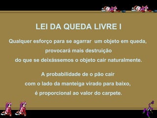LEI DA QUEDA LIVRE I Qualquer esforço para se agarrar  um objeto em queda,  provocará mais destruição do que se deixássemos o objeto cair naturalmente. A probabilidade de o pão cair  com o lado da manteiga virado para baixo,  é proporcional ao valor do carpete. 
