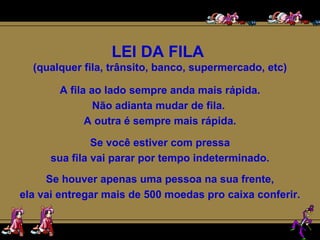 LEI DA FILA  (qualquer fila, trânsito, banco, supermercado, etc) A fila ao lado sempre anda mais rápida. Não adianta mudar de fila.  A outra é sempre mais rápida. Se você estiver com pressa sua fila vai parar por tempo indeterminado. Se houver apenas uma pessoa na sua frente, ela vai entregar mais de 500 moedas pro caixa conferir. 