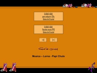 CLIQUE AQUI  para adquirir CDs  Gotas de  Crystal CLIQUE AQUI  Receba novos PPS Gotas de  Crystal Musica – Lorna - Papi Chulo Este PPS  não tem senha de segurança,  para que você possa estudar as animações e formatações.  Mas não significa que você possa adulterá-lo, e repassar  como se fosse formatação sua. 