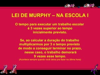 LEI DE MURPHY – NA ESCOLA I O tempo para executar um trabalho escolar  é 3 vezes superior ao tempo inicialmente previsto.  Se, ao calcular a duração do trabalho  multiplicarmos por 3 o tempo previsto  de modo a conseguir terminar no prazo, nesse caso, o trabalho demorará 9 vezes esse tempo.  (Acontece sempre quando você deixa pra fazer na última hora) 