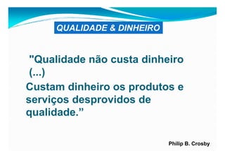 QUALIDADE & DINHEIRO


 "Qualidade não custa dinheiro
 (...)
Custam dinheiro os produtos e
serviços desprovidos de
qualidade.”

                            Philip B. Crosby
 