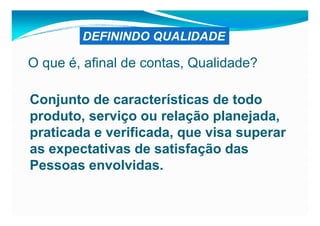 DEFININDO QUALIDADE

O que é, afinal de contas, Qualidade?

Conjunto de características de todo
produto, serviço ou relação planejada,
praticada e verificada, que visa superar
as expectativas de satisfação das
Pessoas envolvidas.
 