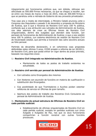 15
integramente por funcionarios públicos que, sen dúbida, obtivese sen
dificultade as 500.000 firmas necesarias, xa que se chegou a recoller, tan
só entre vos meses de marzo e maio de 2015, máis de 300.000 firmas e
que se paralizou ante a retirada do Goberno do seu proxecto privatizador.
Tras case ano e medio de interinidade, o Ministro Catalá anunciou ante o
Congreso dos Deputados o pasado 5 de decembro a proposta do Ministerio
de Xustiza, que é que a llevanza do Rexistro Civil sexa 100 % pública,
confiando que a súa atribución aos Letrados da Administración de Xustiza,
coa idea ademais de crear as Oficinas Xerais de Rexistro Civil
singularizadas, dentro dos xulgados que atenden esta función, con
persoais de funcionarios da Administración de Xustiza; e que a súa xestión
sexa 100 % pública, cun sistema electrónico de xestión do Rexistro Civil
de titularidade estatal, que permita a transición das catro seccións actuais
ao folio persoal.
Partindo da devandita declaración, e en coherencia coas propostas
defendidas estes últimos 5 anos, CCOO propón a reforma da Lei 20/2011,
de Rexistro Civil, para que poida entrar en vigor dentro do prazo previsto,
baseado nos seguintes eixos:
1.- Rexistro Civil integrado na Administración de Xustiza.
 Mantemento de todos os postos de traballo existentes na
actualidade.
2.- Rexistro civil servido por persoal da Administración de Xustiza:
 Con Letrados como Encargados dos mesmos
 Con Xestores con asunción de funcións en materia de cualificación e
substitución dos Encargados.
 Coa posibilidade de que Tramitadores e Auxilios poidan ostentar
xefaturas de servizo en Oficinas de gran tamaño.
 Apertura dos postos de traballo dos Rexistros Civís Consulares ao
persoal da Administración de Xustiza.
3.- Mantemento da actual estrutura de Oficinas de Rexistro Civil en
cada partido xudicial:
 Establecemento de oficinas singularizadas de Rexistro Civil en
cada partido xudicial, excepto en partidos xudiciais cun único
Xulgado e Xulgados de Paz, nas que os seus funcionarios
compartirían a función rexistral con outras funcións
procesuais.
 