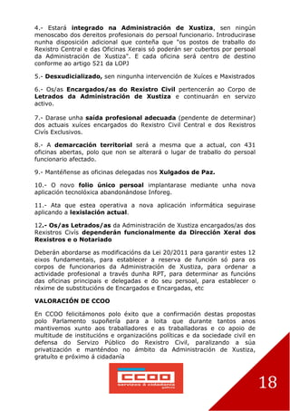 18
4.- Estará integrado na Administración de Xustiza, sen ningún
menoscabo dos dereitos profesionais do persoal funcionario. Introducirase
nunha disposición adicional que conteña que "os postos de traballo do
Rexistro Central e das Oficinas Xerais só poderán ser cubertos por persoal
da Administración de Xustiza". E cada oficina será centro de destino
conforme ao artigo 521 da LOPJ
5.- Desxudicializado, sen ningunha intervención de Xuíces e Maxistrados
6.- Os/as Encargados/as do Rexistro Civil pertencerán ao Corpo de
Letrados da Administración de Xustiza e continuarán en servizo
activo.
7.- Darase unha saída profesional adecuada (pendente de determinar)
dos actuais xuíces encargados do Rexistro Civil Central e dos Rexistros
Civís Exclusivos.
8.- A demarcación territorial será a mesma que a actual, con 431
oficinas abertas, polo que non se alterará o lugar de traballo do persoal
funcionario afectado.
9.- Mantéñense as oficinas delegadas nos Xulgados de Paz.
10.- O novo folio único persoal implantarase mediante unha nova
aplicación tecnolóxica abandonándose Inforeg.
11.- Ata que estea operativa a nova aplicación informática seguirase
aplicando a lexislación actual.
12.- Os/as Letrados/as da Administración de Xustiza encargados/as dos
Rexistros Civís dependerán funcionalmente da Dirección Xeral dos
Rexistros e o Notariado
Deberán abordarse as modificacións da Lei 20/2011 para garantir estes 12
eixos fundamentais, para establecer a reserva de función só para os
corpos de funcionarios da Administración de Xustiza, para ordenar a
actividade profesional a través dunha RPT, para determinar as funcións
das oficinas principais e delegadas e do seu persoal, para establecer o
réxime de substitucións de Encargados e Encargadas, etc
VALORACIÓN DE CCOO
En CCOO felicitámonos polo éxito que a confirmación destas propostas
polo Parlamento supoñería para a loita que durante tantos anos
mantivemos xunto aos traballadores e as traballadoras e co apoio de
multitude de institucións e organizacións políticas e da sociedade civil en
defensa do Servizo Público do Rexistro Civil, paralizando a súa
privatización e manténdoo no ámbito da Administración de Xustiza,
gratuíto e próximo á cidadanía
 