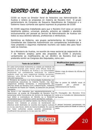20
REXISTRO CIVIL 20 febreiro 2017
CCOO se reune co Director Xeral de Relacións coa Administración de
Xustiza e reitera as propostas en materia de Rexistro Civil O grupo
parlamentario do Congreso de Esquerra Republicana de Catalunya e o
Gobierno Vasco súmanse aos apoios expresos ás propostas de CCOO
En CCOO seguimos traballando para que o Rexistro Civil sexa un servizo
totalmente público, universal, gratuíto, próximo ao cidadán e atendido
exclusivamente por persoal ao servizo da Administración de Xustiza con
todos os seus dereitos laborais, profesionais e retributivos.
Remitimos ao Goberno, aos grupos parlamentarios do Congreso e ás
Consellerías dos Gobernos Autonómicos con competencias transferidas a
nosa proposta e seguimos mantendo reunións con todos eles para facer
valer as mesmas.
Xa o Ministerio de Xustiza, na reunión da mesa sectorial de negociación do
7 de febreiro aceptou parte das propostas de CCOO e anunciou
verbalmente as modificacións da Lei 20/2011 do Rexistro Civil que
pretendía remitir ao Congreso dos Deputados, como son:
Texto da Lei 20/2011
Modificacións propostas polo
Ministerio
En cada Comunidade Autónoma ou cidade con Estatuto de
Autonomía situarase polo menos unha Oficina Xeral do
Rexistro Civil. O Ministerio de Xustiza e as Comunidades
Autónomas con competencias executivas na materia
poderán crear nos seus respectivos ámbitos territoriais,
ademais, unha Oficina Xeral do Rexistro Civil por cada
500.000 habitantes.
Quitar o tope do número de oficinas do
rexistro civil.
O Ministerio de Xustiza e as Comunidades Autónomas con
competencias executivas na materia fixarán, nos seus
respectivos ámbitos territoriais, o emprazamento das
Oficinas Xerais do Rexistro Civil e determinarán, mediante
as Relacións de Postos de Traballo, as dotacións de persoal
necesario.
Que os postos de traballo sexan só
ocupados por persoal da
Administración de Xustiza.
Na forma e cos requisitos que regulamentariamente se
determinen, as prazas de Encargados do Rexistro Civil
proveranse entre funcionarios de carreira do Subgrupo A1
que teñan a Licenciatura en Dereito ou a titulación
universitaria que a substitúa e entre secretarios xudiciais.
Os Encargados dos Rexistros Civís
serán só os Letrados da Administración
de Xustiza.
Os funcionarios que non obteñan destino nas Oficinas Xerais do
Rexistro Civil, mediante un proceso de reordenación de
efectivos serán destinados ás vacantes dos órganos xudiciais
ou no seu caso fiscais, dentro da mesma localidade. No caso de
non haber suficientes prazas vacantes procederase á
modificación dos persoais ou no seu caso das RPT´s
O persoal funcionario permanecerá nos
seus actuais postos de traballo en todos os
casos.
 