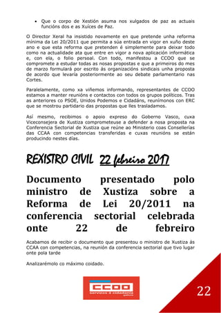 22
 Que o corpo de Xestión asuma nos xulgados de paz as actuais
funcións dos e as Xuíces de Paz.
O Director Xeral ha insistido novamente en que pretende unha reforma
mínima da Lei 20/2011 que permita a súa entrada en vigor en xuño deste
ano e que esta reforma que pretenden é simplemente para deixar todo
como na actualidade ata que entre en vigor a nova aplicación informática
e, con ela, o folio persoal. Con todo, manifestou a CCOO que se
compromete a estudar todas as nosas propostas e que a primeiros do mes
de marzo formulará por escrito ás organizacións sindicais unha proposta
de acordo que levaría posteriormente ao seu debate parlamentario nas
Cortes.
Paralelamente, como xa viñemos informando, representantes de CCOO
estamos a manter reunións e contactos con todos os grupos políticos. Tras
as anteriores co PSOE, Unidos Podemos e Cidadáns, reunímonos con ERC
que se mostrou partidario das propostas que lles trasladamos.
Así mesmo, recibimos o apoio expreso do Goberno Vasco, cuxa
Viceconsejera de Xustiza comprometeuse a defender a nosa proposta na
Conferencia Sectorial de Xustiza que reúne ao Ministerio coas Consellerías
das CCAA con competencias transferidas e cuxas reunións se están
producindo nestes días.
REXISTRO CIVIL 22 febreiro 2017
Documento presentado polo
ministro de Xustiza sobre a
Reforma de Lei 20/2011 na
conferencia sectorial celebrada
onte 22 de febreiro
Acabamos de recibir o documento que presentou o ministro de Xustiza ás
CCAA con competencias, na reunión da conferencia sectorial que tivo lugar
onte pola tarde
Analizarémolo co máximo coidado.
 