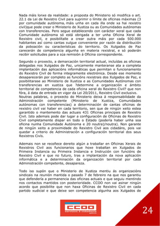 24
Nada máis lonxe da realidade: a proposta do Ministerio só modifica o art.
22.1 da Lei de Rexistro Civil para suprimir o límite de oficinas máximas (3
por comunidade autónoma, máis unha en cada illa onde xa hai rexistro
civil)que pode crear o Ministerio de Xustiza ou as Comunidades autónomas
con transferencias. Pero segue establecendo con carácter xeral que cada
Comunidade autónoma só está obrigada a ter unha Oficina Xeral de
Rexistro civil, e posibilítalle a crear outra máis por cada 500.000
habitantes así como cantas xulgue conveniente por razón da distribución
da poboación ou características do territorio. Os Xulgados de Paz
carecerán de competencia algunha en materia rexistral, e só poderán
recibir solicitudes para a súa remisión á Oficina correspondente.
Segundo o proxecto, a demarcación territorial actual, incluídas as oficinas
delegadas nos Xulgados de Paz, unicamente manteranse ata a completa
implantación das aplicacións informáticas que permitan o funcionamento
do Rexistro Civil de forma integramente electrónica. Desde ese momento
desaparecerán por completo as funcións rexistrais dos Xulgados de Paz, e
posibilitarase ao Ministerio de Xustiza e as Comunidades Autónomas con
transferencias en xustiza que ?determine a organización e ámbito
territorial de competencia de cada oficina xeral do Rexistro Civil? que non
fóra, á data de entrada en vigor da Lei 20/2011, Rexistro Civil exclusivo.
Noutras palabras, o proxecto do Ministerio deixa á responsabilidade da
Administración competente (Ministerio de Xustiza, Comunidades
autónomas con transferencias) a determinación de cantas oficinas de
rexistro civil vai haber en cada territorio, sen que de ningún xeito estea
garantido o mantemento das actuais 431 Oficinas principais de Rexistro
Civil. Isto ademais pode dar lugar a configuración de Oficinas de Rexistro
Civil completamente dispar en todo o Estado (podería haber unha soa
oficina nunha Comunidade Autónoma e 20 noutra)/noutra). Non garante
de ningún xeito a proximidade do Rexistro Civil aos cidadáns, pois vai
quedar a criterio de Administración a configuración territorial dos seus
Rexistros Civís.
Ademais non se recoñece dereito algún a traballar en Oficinas Xerais de
Rexistros Civil aos funcionarios que hoxe traballan en Xulgados de
Primeira Instancia ou Primeira Instancia e Instrución con funcións de
Rexistro Civil e que no futuro, tras a implantación da nova aplicación
informática e a determinación da organización territorial por cada
Administración competente, desapareza.
Todo iso supón que o Ministerio de Xustiza mentiu ás organizacións
sindicais na reunión mantida o pasado 7 de febreiro na que nos garantiu
que defendería a permanencia das oficinas actuais e que seguiu mentindo
nos contactos mantidos con posterioridade. CCOO non vai asinar ningún
acordo que posibilite que non haxa Oficinas de Rexistro Civil en cada
partido xudicial e que deixe sen competencia algunha aos Xulgados de
 