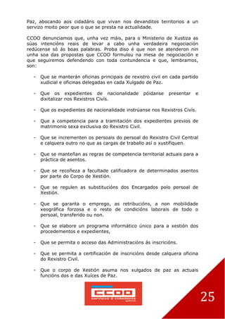 25
Paz, abocando aos cidadáns que vivan nos devanditos territorios a un
servizo moito peor que o que se presta na actualidade.
CCOO denunciamos que, unha vez máis, para o Ministerio de Xustiza as
súas intencións reais de levar a cabo unha verdadeira negociación
redúcense só ás boas palabras. Proba diso é que non se atenderon nin
unha soa das propostas que CCOO formulou na mesa de negociación e
que seguiremos defendendo con toda contundencia e que, lembramos,
son:
- Que se manterán oficinas principais de rexistro civil en cada partido
xudicial e oficinas delegadas en cada Xulgado de Paz.
- Que os expedientes de nacionalidade póidanse presentar e
dixitalizar nos Rexistros Civís.
- Que os expedientes de nacionalidade instrúanse nos Rexistros Civís.
- Que a competencia para a tramitación dos expedientes previos de
matrimonio sexa exclusiva do Rexistro Civil.
- Que se incrementen os persoais do persoal do Rexistro Civil Central
e calquera outro no que as cargas de traballo así o xustifiquen.
- Que se manteñan as regras de competencia territorial actuais para a
práctica de asentos.
- Que se recoñeza a facultade calificadora de determinados asentos
por parte do Corpo de Xestión.
- Que se regulen as substitucións dos Encargados polo persoal de
Xestión.
- Que se garanta o emprego, as retribucións, a non mobilidade
xeográfica forzosa e o resto de condicións laborais de todo o
persoal, transferido ou non.
- Que se elabore un programa informático único para a xestión dos
procedementos e expedientes,
- Que se permita o acceso das Administracións ás inscricións.
- Que se permita a certificación de inscricións desde calquera oficina
do Rexistro Civil.
- Que o corpo de Xestión asuma nos xulgados de paz as actuais
funcións dos e das Xuíces de Paz.
 