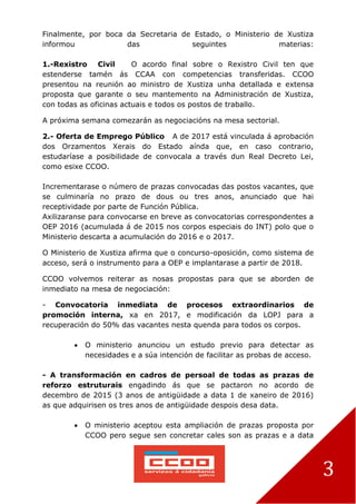 3
Finalmente, por boca da Secretaria de Estado, o Ministerio de Xustiza
informou das seguintes materias:
1.-Rexistro Civil O acordo final sobre o Rexistro Civil ten que
estenderse tamén ás CCAA con competencias transferidas. CCOO
presentou na reunión ao ministro de Xustiza unha detallada e extensa
proposta que garante o seu mantemento na Administración de Xustiza,
con todas as oficinas actuais e todos os postos de traballo.
A próxima semana comezarán as negociacións na mesa sectorial.
2.- Oferta de Emprego Público A de 2017 está vinculada á aprobación
dos Orzamentos Xerais do Estado aínda que, en caso contrario,
estudaríase a posibilidade de convocala a través dun Real Decreto Lei,
como esixe CCOO.
Incrementarase o número de prazas convocadas das postos vacantes, que
se culminaría no prazo de dous ou tres anos, anunciado que hai
receptividade por parte de Función Pública.
Axilizaranse para convocarse en breve as convocatorias correspondentes a
OEP 2016 (acumulada á de 2015 nos corpos especiais do INT) polo que o
Ministerio descarta a acumulación do 2016 e o 2017.
O Ministerio de Xustiza afirma que o concurso-oposición, como sistema de
acceso, será o instrumento para a OEP e implantarase a partir de 2018.
CCOO volvemos reiterar as nosas propostas para que se aborden de
inmediato na mesa de negociación:
- Convocatoria inmediata de procesos extraordinarios de
promoción interna, xa en 2017, e modificación da LOPJ para a
recuperación do 50% das vacantes nesta quenda para todos os corpos.
 O ministerio anunciou un estudo previo para detectar as
necesidades e a súa intención de facilitar as probas de acceso.
- A transformación en cadros de persoal de todas as prazas de
reforzo estruturais engadindo ás que se pactaron no acordo de
decembro de 2015 (3 anos de antigüidade a data 1 de xaneiro de 2016)
as que adquirisen os tres anos de antigüidade despois desa data.
 O ministerio aceptou esta ampliación de prazas proposta por
CCOO pero segue sen concretar cales son as prazas e a data
 
